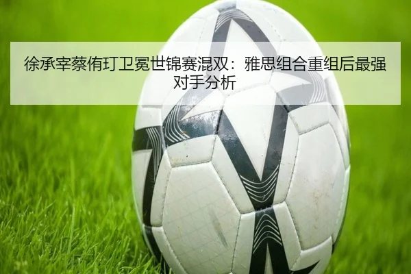 徐承宰蔡侑玎卫冕世锦赛混双：雅思组合重组后最强对手分析